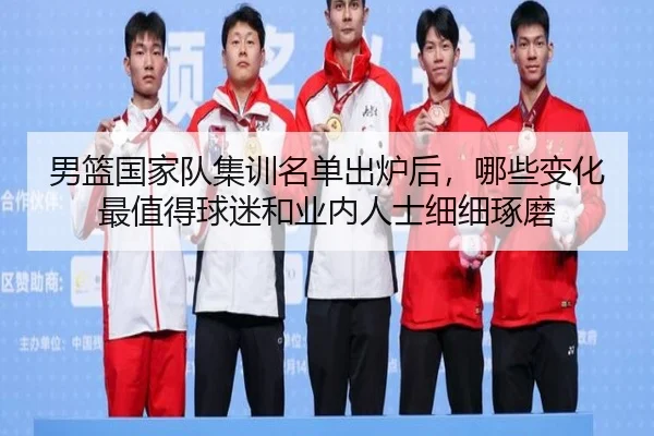 男篮国家队集训名单出炉后，哪些变化最值得球迷和业内人士细细琢磨